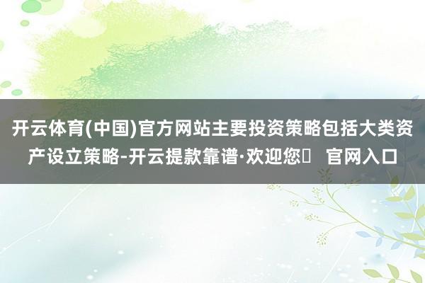 开云体育(中国)官方网站主要投资策略包括大类资产设立策略-开云提款靠谱·欢迎您✅ 官网入口