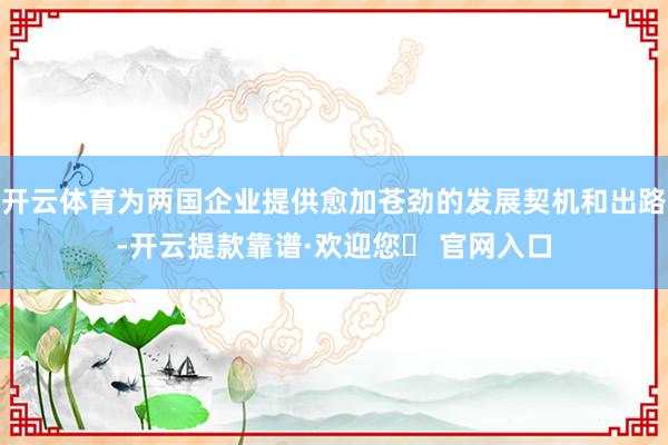 开云体育为两国企业提供愈加苍劲的发展契机和出路-开云提款靠谱·欢迎您✅ 官网入口