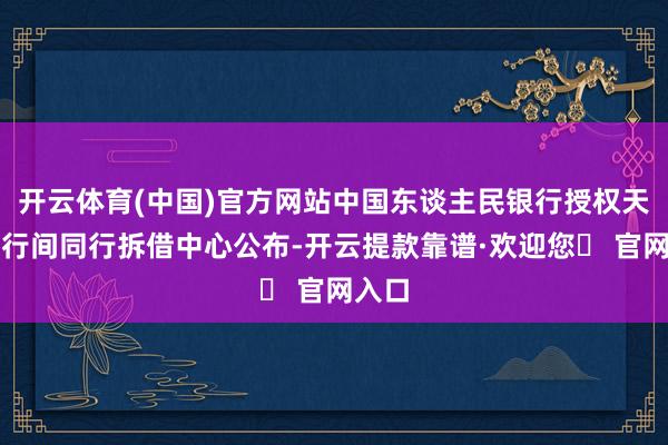 开云体育(中国)官方网站中国东谈主民银行授权天下银行间同行拆借中心公布-开云提款靠谱·欢迎您✅ 官网入口