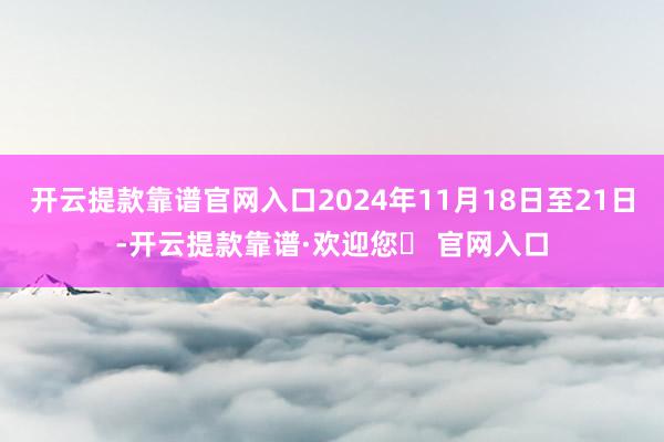 开云提款靠谱官网入口2024年11月18日至21日-开云提款靠谱·欢迎您✅ 官网入口