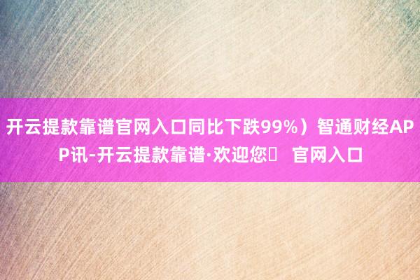 开云提款靠谱官网入口同比下跌99%）智通财经APP讯-开云提款靠谱·欢迎您✅ 官网入口