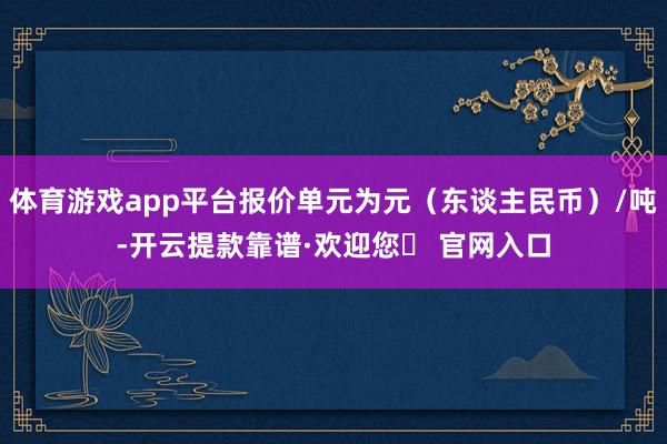 体育游戏app平台报价单元为元（东谈主民币）/吨-开云提款靠谱·欢迎您✅ 官网入口